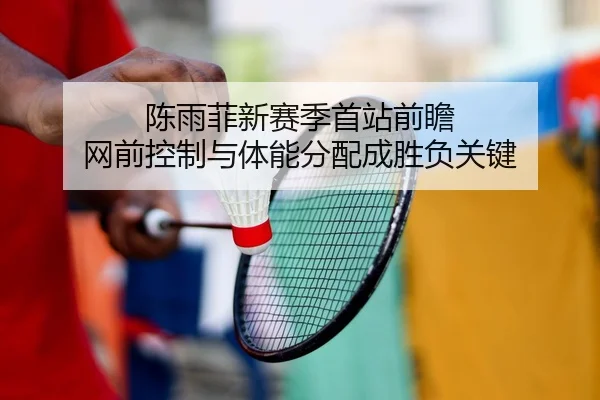 陈雨菲新赛季首站前瞻 网前控制与体能分配成胜负关键